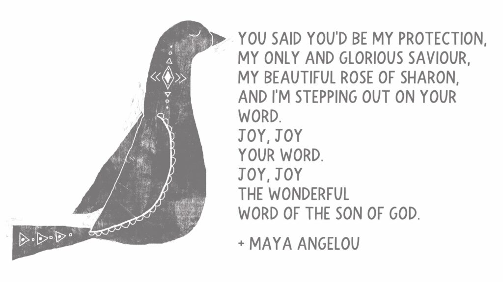 Poem from Maya Angelous: You said You’d be my protection, My only and glorious saviour, My beautiful Rose of Sharon, And I’m stepping out on Your word. Joy, joy
Your word. Joy, joy The wonderful word of the Son of God.